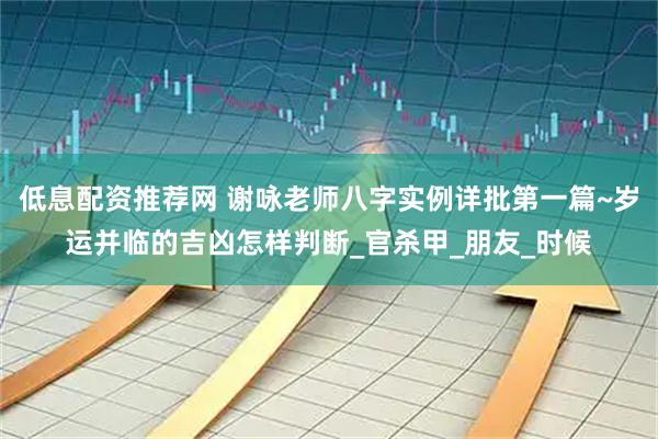 低息配资推荐网 谢咏老师八字实例详批第一篇~岁运并临的吉凶怎样判断_官杀甲_朋友_时候