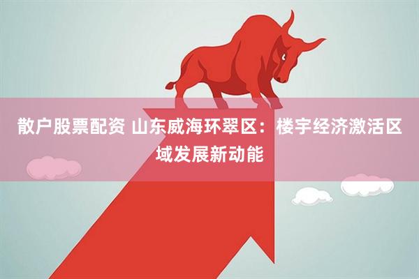 散户股票配资 山东威海环翠区：楼宇经济激活区域发展新动能