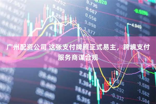 广州配资公司 这张支付牌照正式易主，跨境支付服务商谋合规