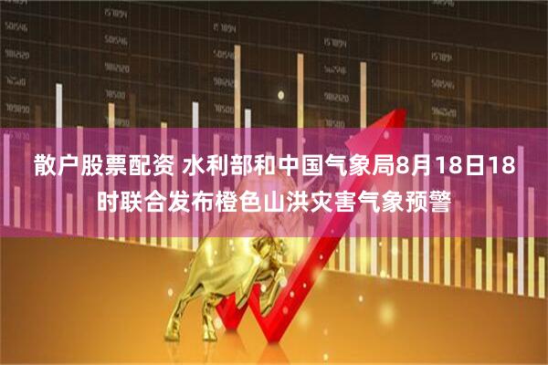 散户股票配资 水利部和中国气象局8月18日18时联合发布橙色山洪灾害气象预警