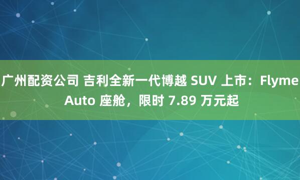 广州配资公司 吉利全新一代博越 SUV 上市：Flyme Auto 座舱，限时 7.89 万元起