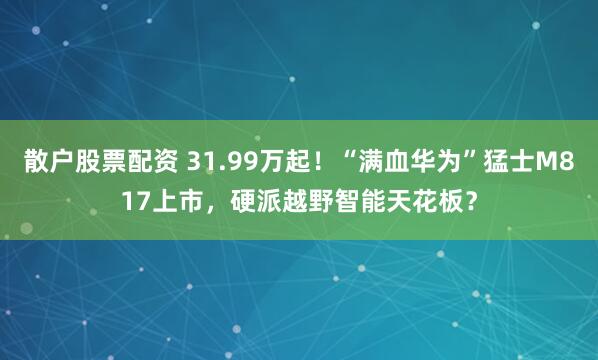 散户股票配资 31.99万起！“满血华为”猛士M817上市，硬派越野智能天花板？