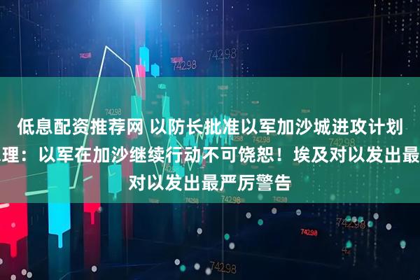 低息配资推荐网 以防长批准以军加沙城进攻计划！以前总理：以军在加沙继续行动不可饶恕！埃及对以发出最严厉警告