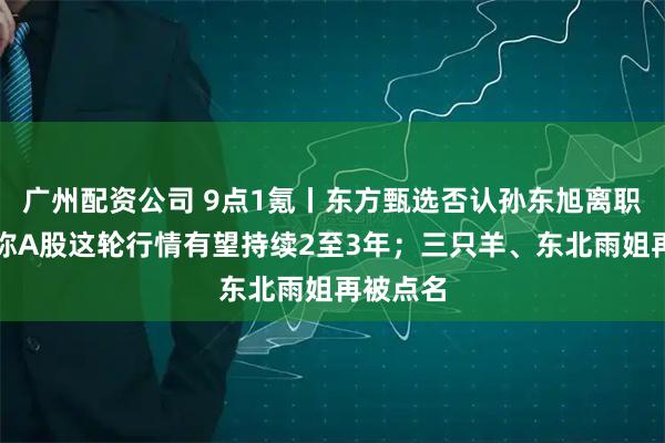 广州配资公司 9点1氪丨东方甄选否认孙东旭离职；专家称A股这轮行情有望持续2至3年；三只羊、东北雨姐再被点名