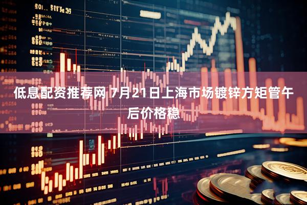 低息配资推荐网 7月21日上海市场镀锌方矩管午后价格稳