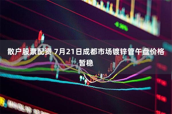 散户股票配资 7月21日成都市场镀锌管午盘价格暂稳