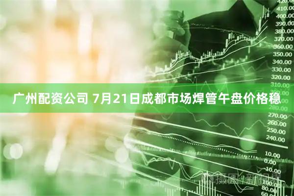 广州配资公司 7月21日成都市场焊管午盘价格稳