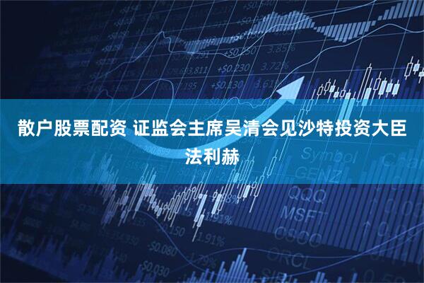 散户股票配资 证监会主席吴清会见沙特投资大臣法利赫