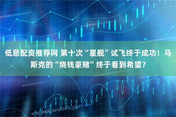 低息配资推荐网 第十次“星舰”试飞终于成功！马斯克的“烧钱豪赌”终于看到希望？
