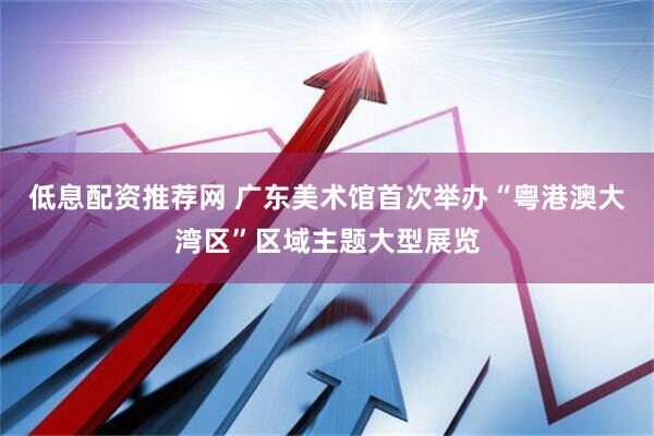 低息配资推荐网 广东美术馆首次举办“粤港澳大湾区”区域主题大型展览