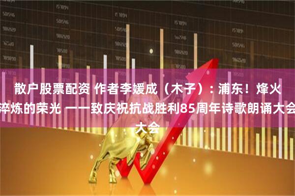散户股票配资 作者李媛成（木子）: 浦东！烽火淬炼的荣光 一一致庆祝抗战胜利85周年诗歌朗诵大会