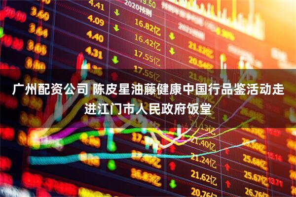 广州配资公司 陈皮星油藤健康中国行品鉴活动走进江门市人民政府饭堂