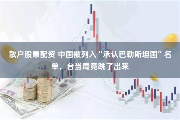 散户股票配资 中国被列入“承认巴勒斯坦国”名单，台当局竟跳了出来