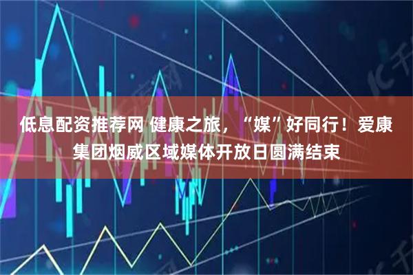 低息配资推荐网 健康之旅，“媒”好同行！爱康集团烟威区域媒体开放日圆满结束