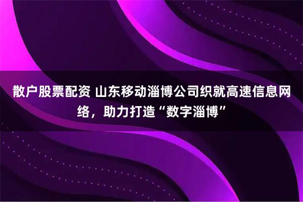 散户股票配资 山东移动淄博公司织就高速信息网络，助力打造“数字淄博”