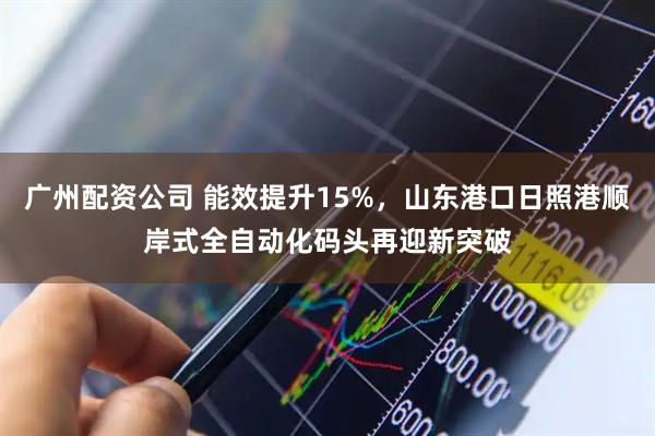 广州配资公司 能效提升15%，山东港口日照港顺岸式全自动化码头再迎新突破