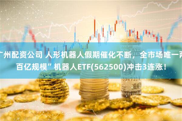 广州配资公司 人形机器人假期催化不断，全市场唯一两百亿规模”机器人ETF(562500)冲击3连涨！