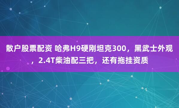 散户股票配资 哈弗H9硬刚坦克300，黑武士外观，2.4T柴油配三把，还有拖挂资质