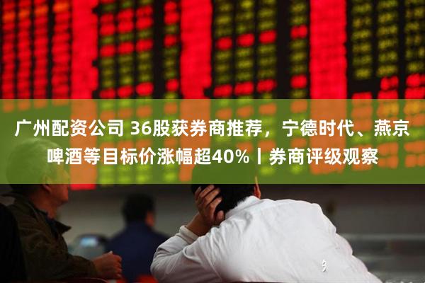 广州配资公司 36股获券商推荐，宁德时代、燕京啤酒等目标价涨幅超40%丨券商评级观察