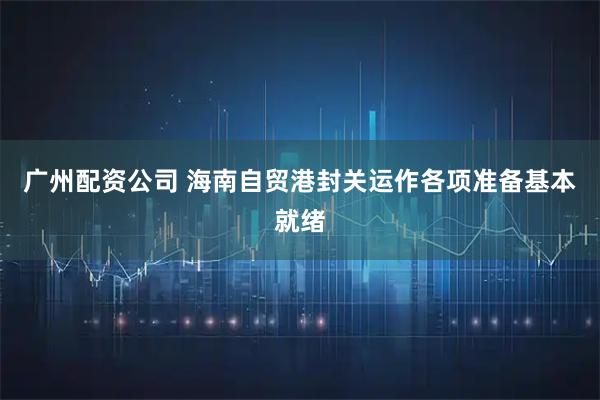 广州配资公司 海南自贸港封关运作各项准备基本就绪