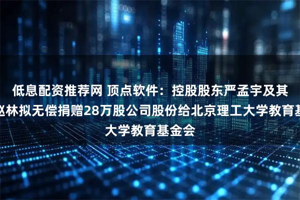 低息配资推荐网 顶点软件：控股股东严孟宇及其配偶赵林拟无偿捐赠28万股公司股份给北京理工大学教育基金会