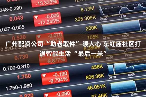 广州配资公司 “助老取件” 暖人心 东红庙社区打通智能生活 “最后一米”