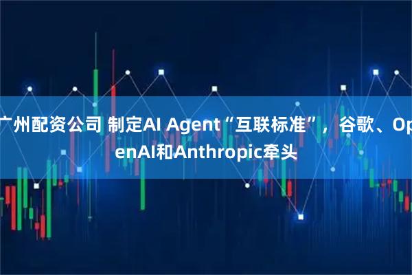 广州配资公司 制定AI Agent“互联标准”，谷歌、OpenAI和Anthropic牵头