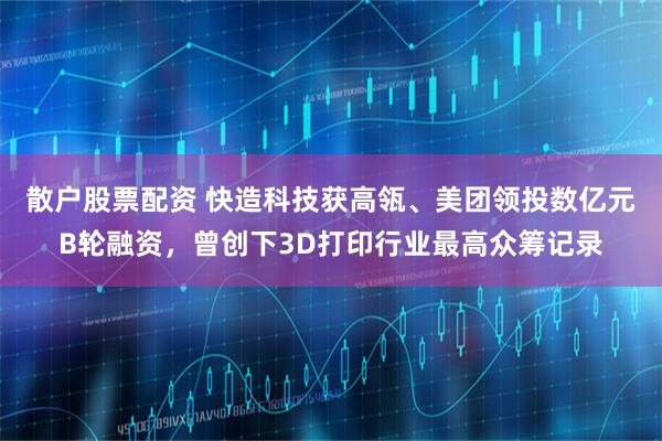 散户股票配资 快造科技获高瓴、美团领投数亿元B轮融资，曾创下3D打印行业最高众筹记录