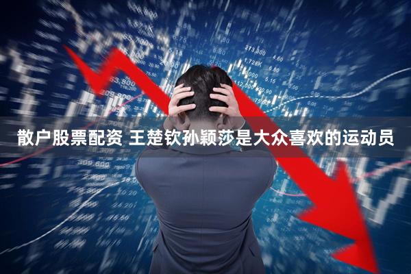 散户股票配资 王楚钦孙颖莎是大众喜欢的运动员