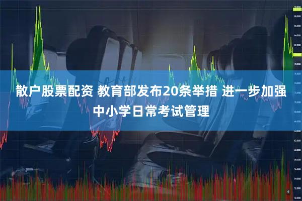散户股票配资 教育部发布20条举措 进一步加强中小学日常考试管理