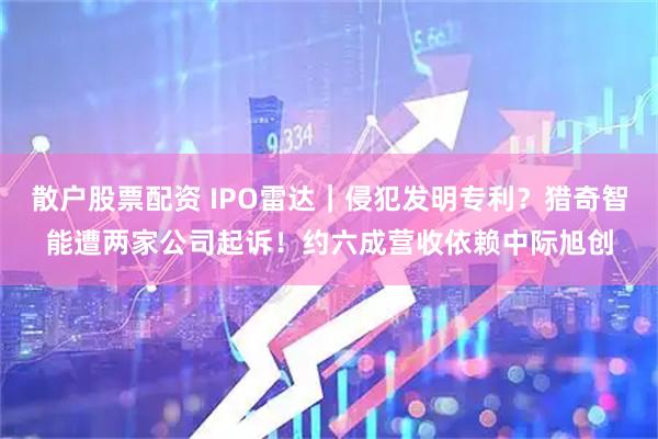 散户股票配资 IPO雷达｜侵犯发明专利？猎奇智能遭两家公司起诉！约六成营收依赖中际旭创