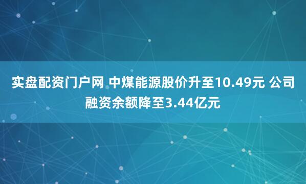 实盘配资门户网 中煤能源股价升至10.49元 公司融资余额降至3.44亿元