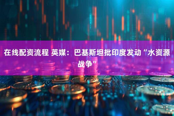 在线配资流程 英媒：巴基斯坦批印度发动“水资源战争”