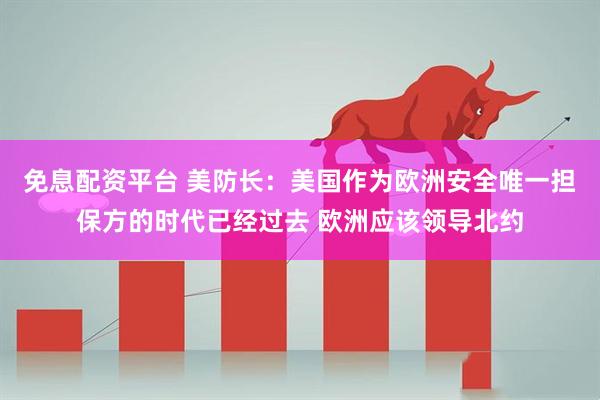 免息配资平台 美防长：美国作为欧洲安全唯一担保方的时代已经过去 欧洲应该领导北约