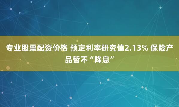 专业股票配资价格 预定利率研究值2.13% 保险产品暂不“降息”