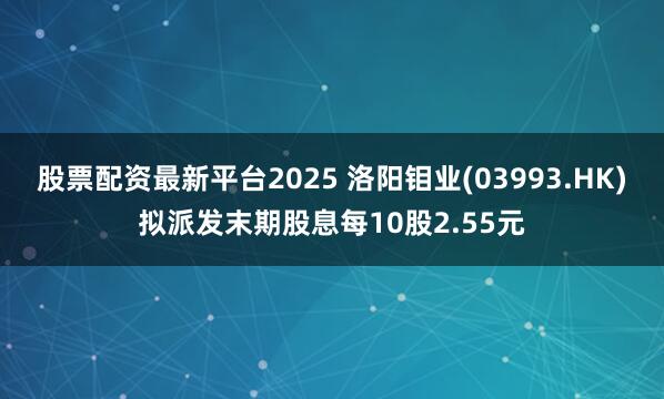 股票配资最新平台2025 洛阳钼业(03993.HK)拟派发末期股息每10股2.55元