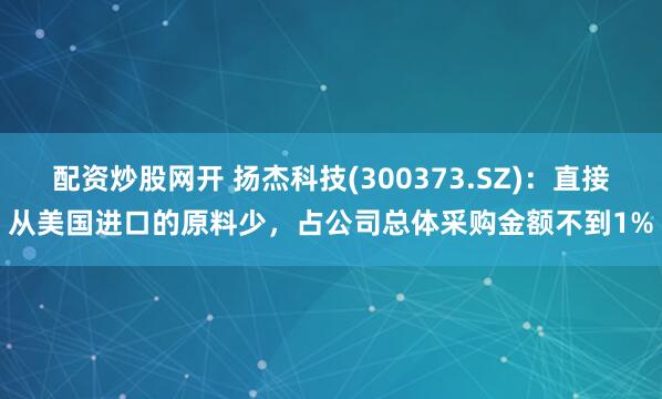 配资炒股网开 扬杰科技(300373.SZ)：直接从美国进口的原料少，占公司总体采购金额不到1%