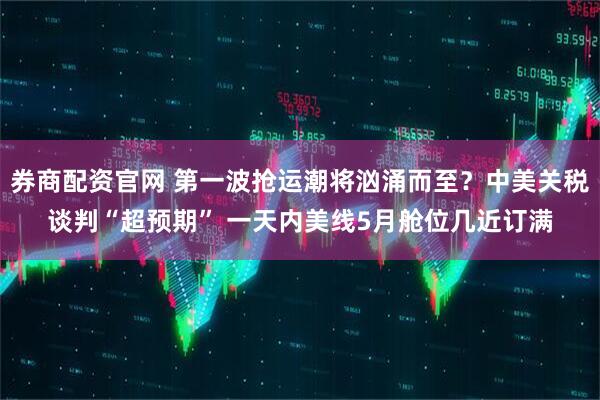 券商配资官网 第一波抢运潮将汹涌而至？中美关税谈判“超预期” 一天内美线5月舱位几近订满