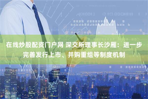 在线炒股配资门户网 深交所理事长沙雁：进一步完善发行上市、并购重组等制度机制