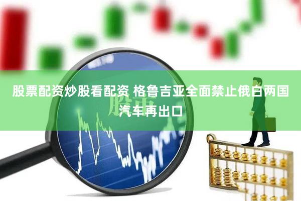 股票配资炒股看配资 格鲁吉亚全面禁止俄白两国汽车再出口