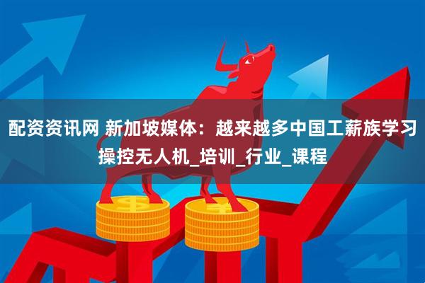 配资资讯网 新加坡媒体：越来越多中国工薪族学习操控无人机_培训_行业_课程