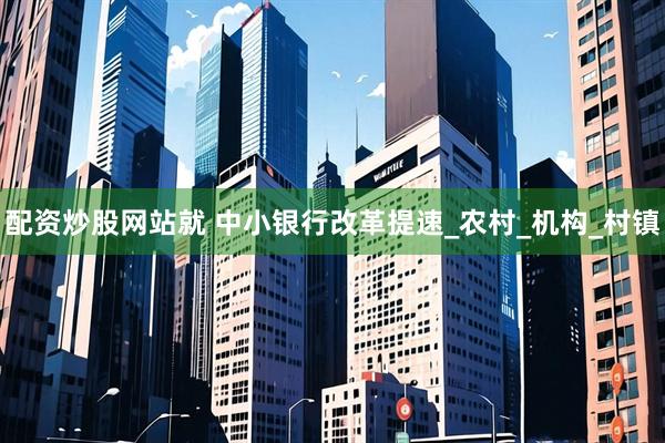 配资炒股网站就 中小银行改革提速_农村_机构_村镇
