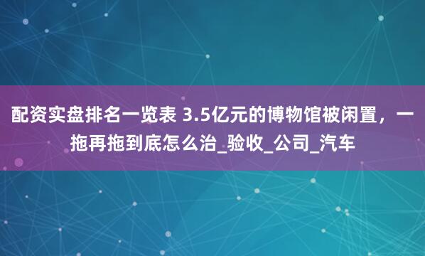 配资实盘排名一览表 3.5亿元的博物馆被闲置，一拖再拖到底怎么治_验收_公司_汽车
