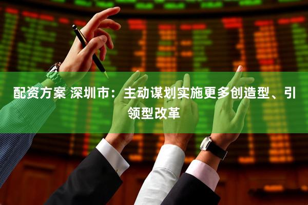 配资方案 深圳市：主动谋划实施更多创造型、引领型改革