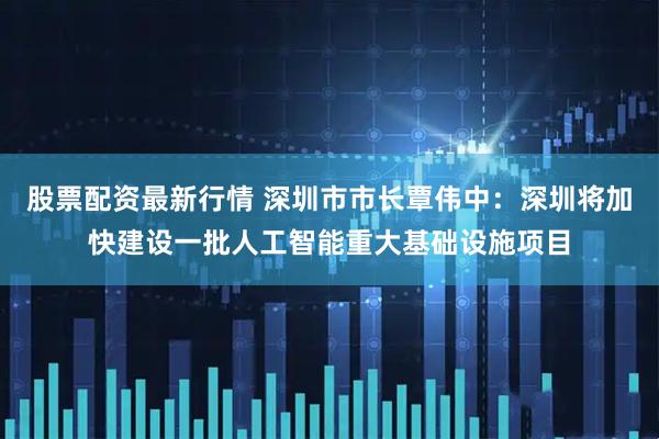 股票配资最新行情 深圳市市长覃伟中：深圳将加快建设一批人工智能重大基础设施项目