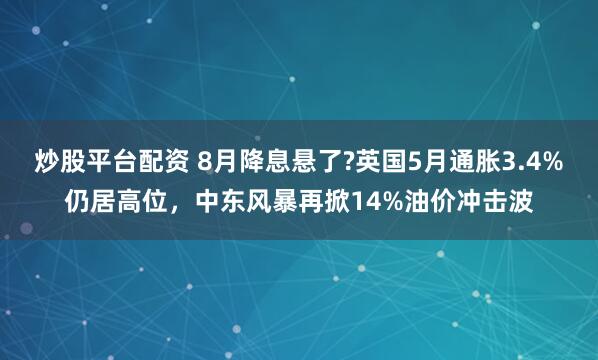 炒股平台配资 8月降息悬了?英国5月通胀3.4%仍居高位，中东风暴再掀14%油价冲击波