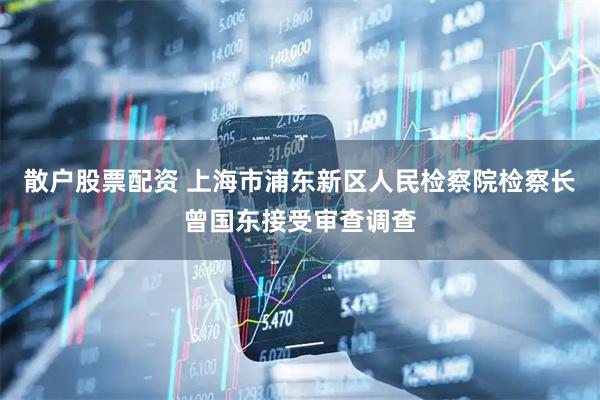 散户股票配资 上海市浦东新区人民检察院检察长曾国东接受审查调查