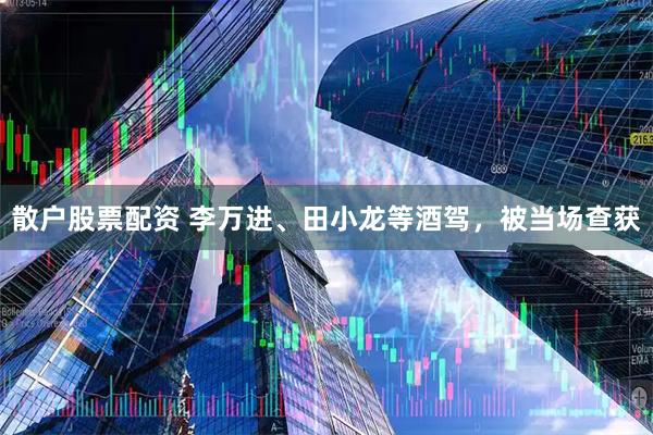 散户股票配资 李万进、田小龙等酒驾，被当场查获