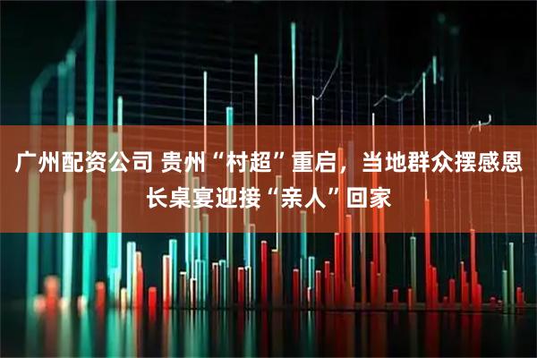 广州配资公司 贵州“村超”重启，当地群众摆感恩长桌宴迎接“亲人”回家