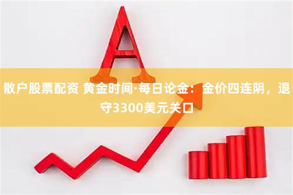 散户股票配资 黄金时间·每日论金：金价四连阴，退守3300美元关口